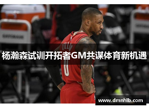 杨瀚森试训开拓者GM共谋体育新机遇
